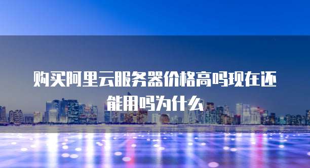 购买阿里云服务器价格高吗现在还能用吗为什么