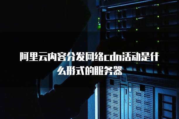 阿里云内容分发网络cdn活动是什么形式的服务器