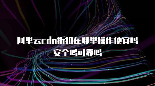 阿里云cdn折扣在哪里操作便宜吗安全吗可靠吗