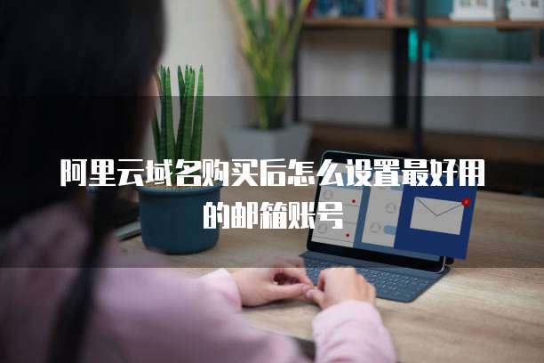 阿里云域名购买后怎么设置最好用的邮箱账号