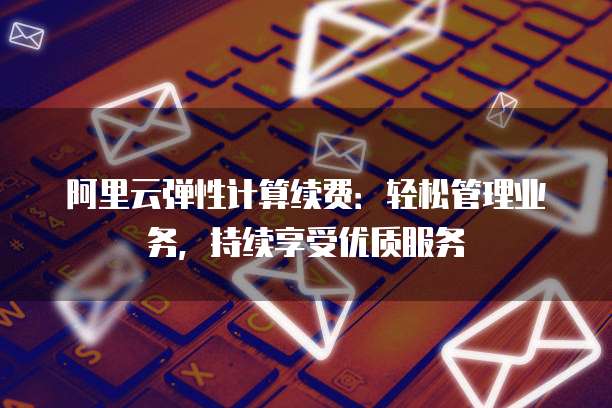 阿里云弹性计算续费：轻松管理业务，持续享受优质服务