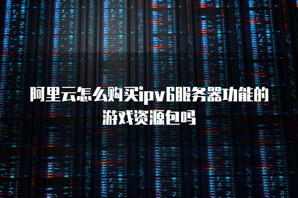 阿里云怎么购买ipv6服务器功能的游戏资源包吗
