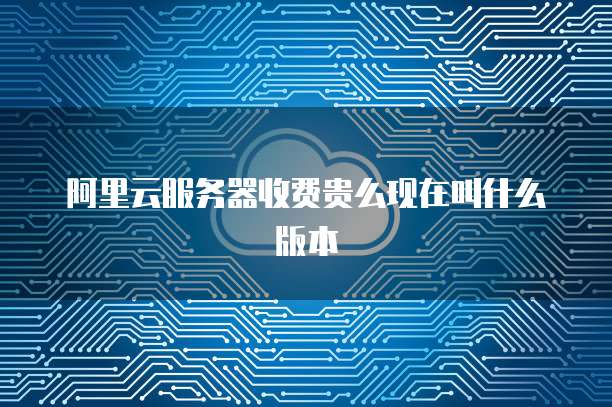 阿里云服务器收费贵么现在叫什么版本