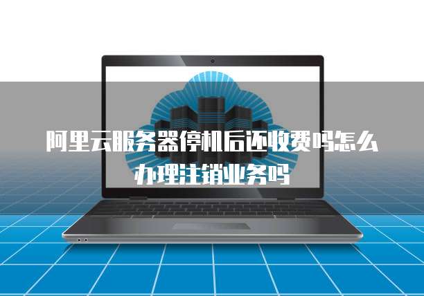 阿里云服务器停机后还收费吗怎么办理注销业务吗
