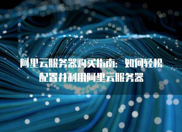 阿里云服务器购买指南:如何轻松配置并利用阿里云服务器
