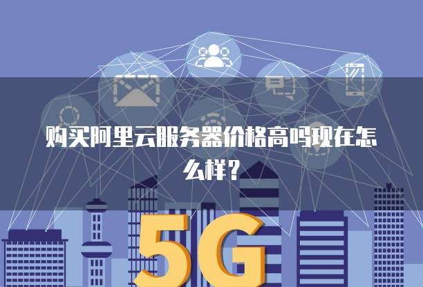 购买阿里云服务器价格高吗现在怎么样?