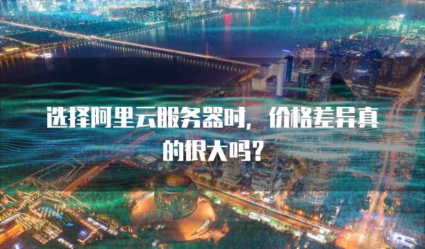 选择阿里云服务器时，价格差异真的很大吗？