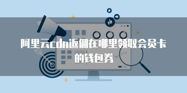 阿里云cdn返佣在哪里领取会员卡的钱包券