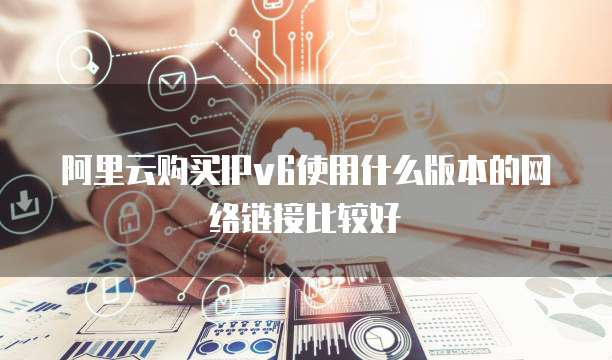 阿里云购买IPv6使用什么版本的网络链接比较好