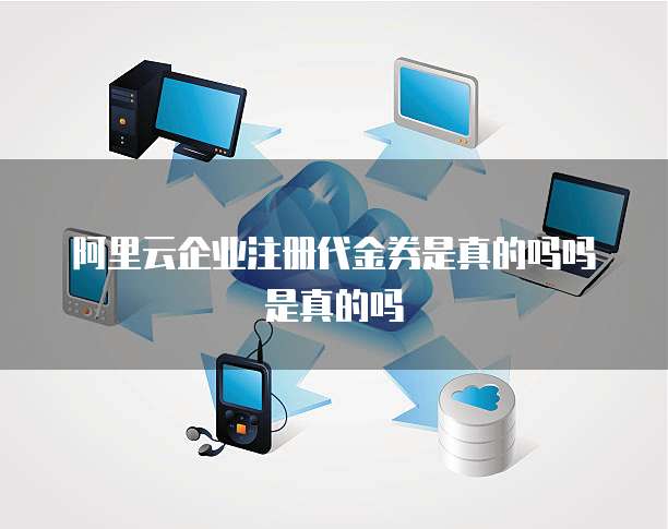 阿里云企业注册代金券是真的吗吗是真的吗
