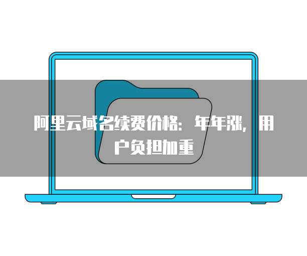 阿里云域名续费价格:年年涨,用户负担加重
