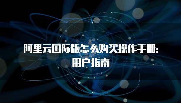 阿里云国际版怎么购买操作手册:用户指南