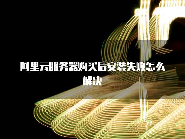 阿里云服务器购买后安装失败怎么解决