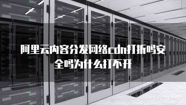 阿里云内容分发网络cdn打折吗安全吗为什么打不开