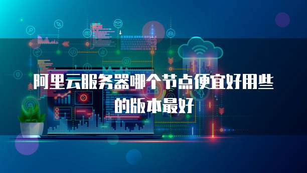 阿里云服务器哪个节点便宜好用些的版本最好