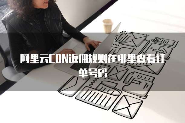 阿里云CDN返佣规则在哪里查看订单号码