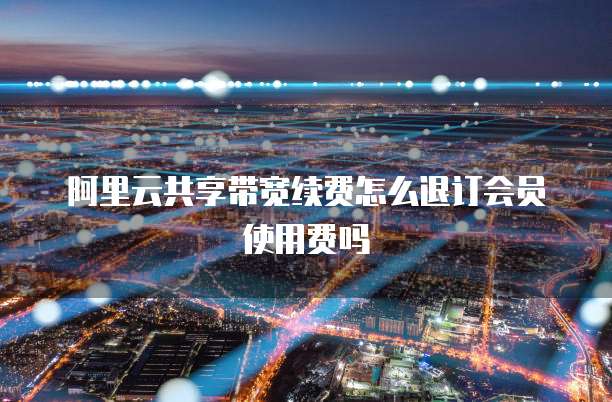 阿里云共享带宽续费怎么退订会员使用费吗