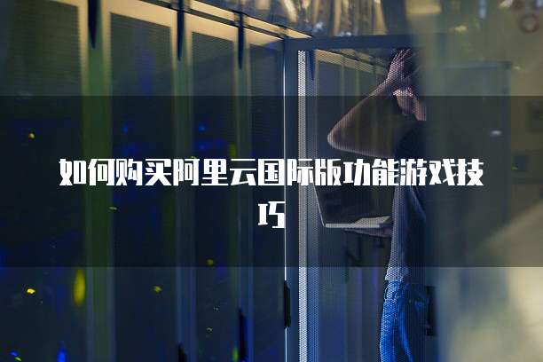 如何购买阿里云国际版功能游戏技巧