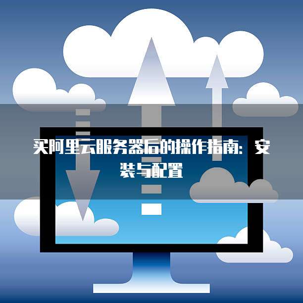 买阿里云服务器后的操作指南:安装与配置