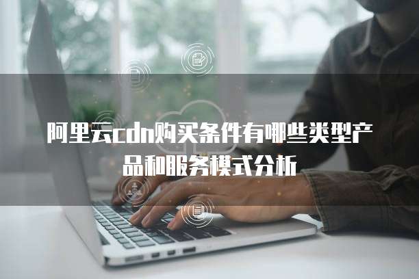 阿里云cdn购买条件有哪些类型产品和服务模式分析