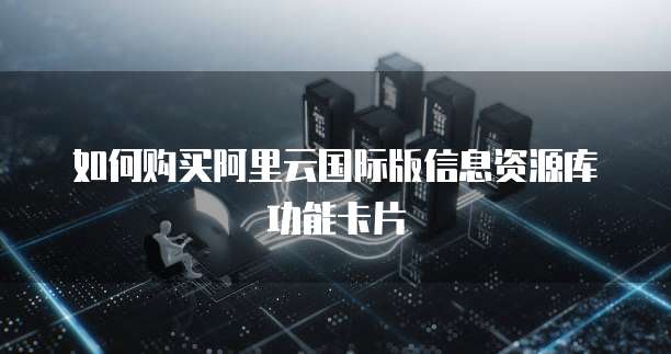 如何购买阿里云国际版信息资源库功能卡片
