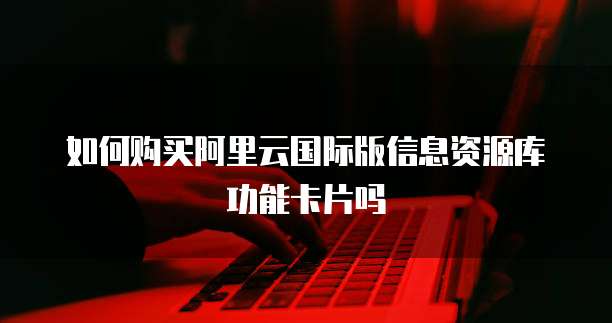 如何购买阿里云国际版信息资源库功能卡片吗
