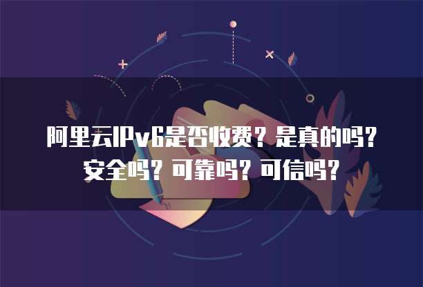 阿里云IPv6是否收费?是真的吗?安全吗?可靠吗?可信吗?