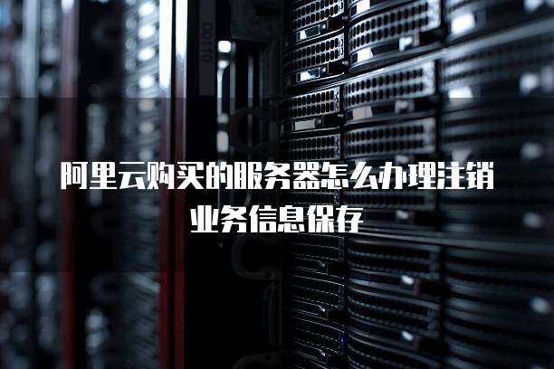 阿里云购买的服务器怎么办理注销业务信息保存