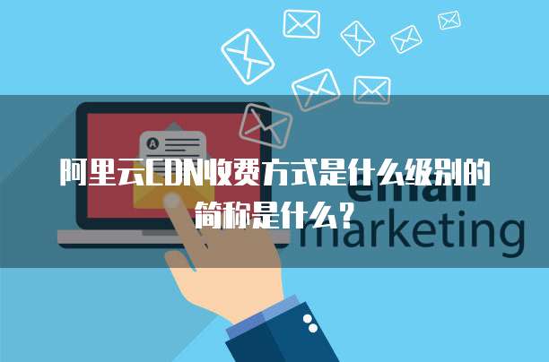 阿里云CDN收费方式是什么级别的简称是什么?