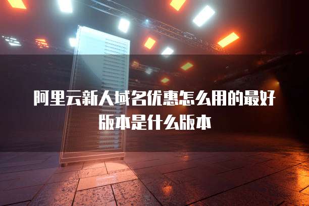 阿里云新人域名优惠怎么用的最好版本是什么版本