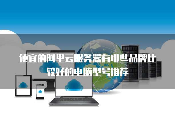 便宜的阿里云服务器有哪些品牌比较好的电脑型号推荐