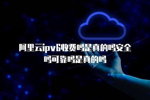 阿里云ipv6收费吗是真的吗安全吗可靠吗是真的吗