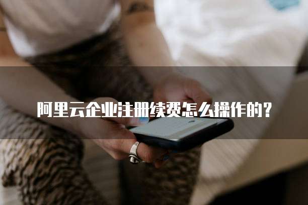 阿里云企业注册续费怎么操作的?
