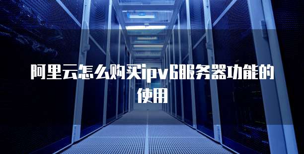阿里云怎么购买ipv6服务器功能的使用