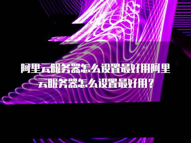 阿里云服务器怎么设置最好用阿里云服务器怎么设置最好用?
