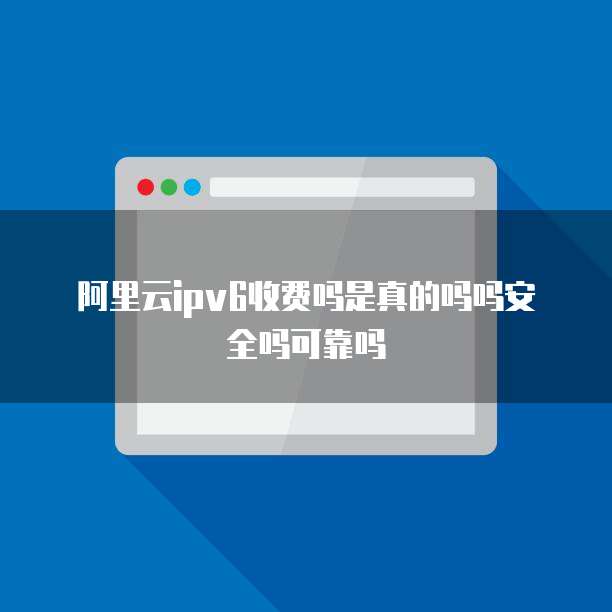 阿里云ipv6收费吗是真的吗吗安全吗可靠吗