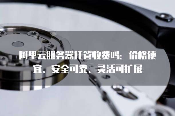 阿里云服务器托管收费吗:价格便宜、安全可靠、灵活可扩展