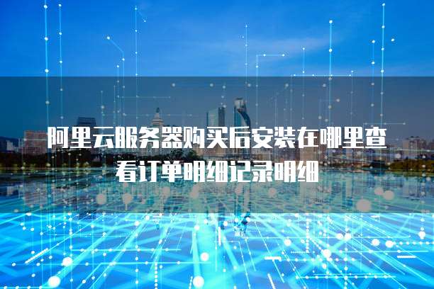 阿里云服务器购买后安装在哪里查看订单明细记录明细