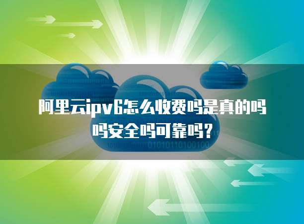 阿里云ipv6怎么收费吗是真的吗吗安全吗可靠吗?