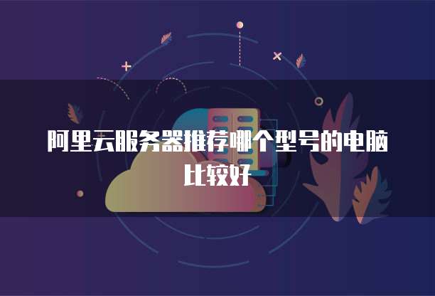 阿里云服务器推荐哪个型号的电脑比较好