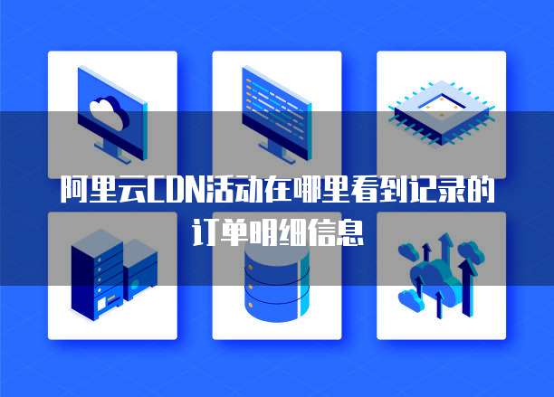 阿里云CDN活动在哪里看到记录的订单明细信息