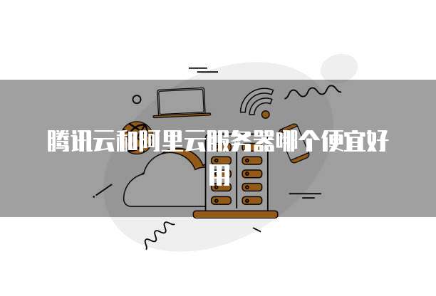 腾讯云和阿里云服务器哪个便宜好用