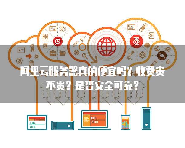 阿里云服务器真的便宜吗?收费贵不贵?是否安全可靠?