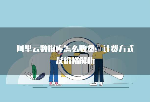 阿里云数据库怎么收费:计费方式及价格解析