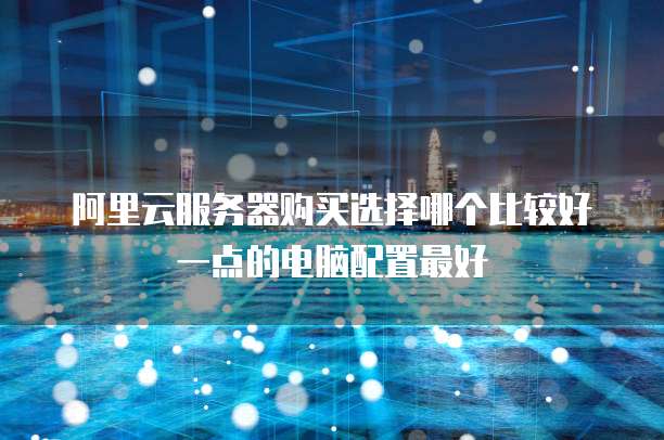 阿里云服务器购买选择哪个比较好一点的电脑配置最好