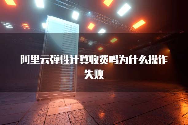 阿里云弹性计算收费吗为什么操作失败