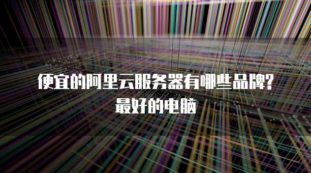便宜的阿里云服务器有哪些品牌?最好的电脑