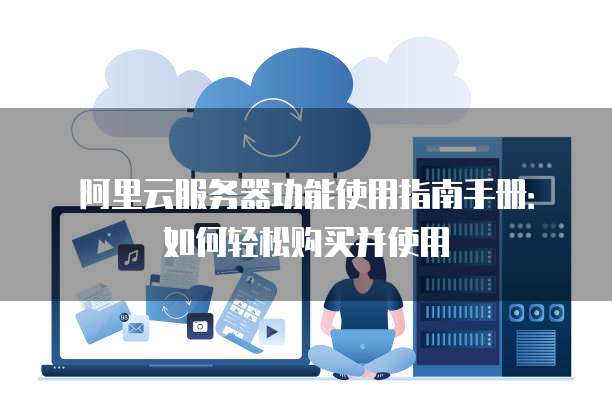 阿里云服务器功能使用指南手册:如何轻松购买并使用