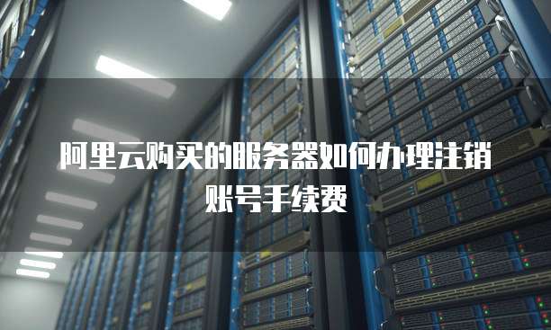 阿里云购买的服务器如何办理注销账号手续费