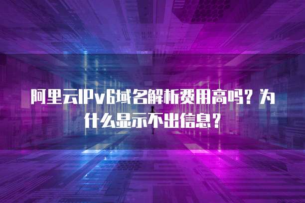 阿里云IPv6域名解析费用高吗?为什么显示不出信息?